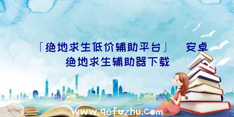 「绝地求生低价辅助平台」|安卓绝地求生辅助器下载